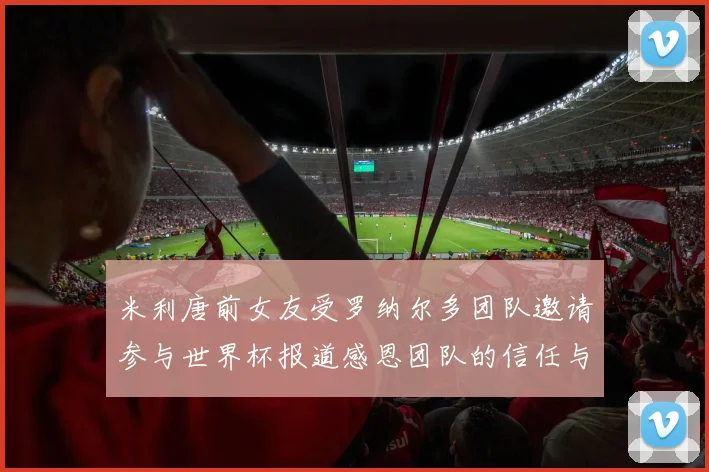 米利唐前女友受罗纳尔多团队邀请参与世界杯报道感恩团队的信任与支持