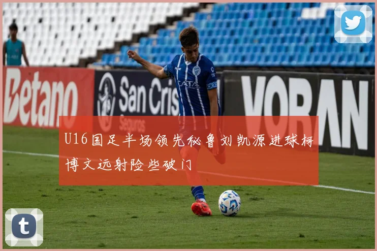 U16国足半场领先秘鲁刘凯源进球柯博文远射险些破门