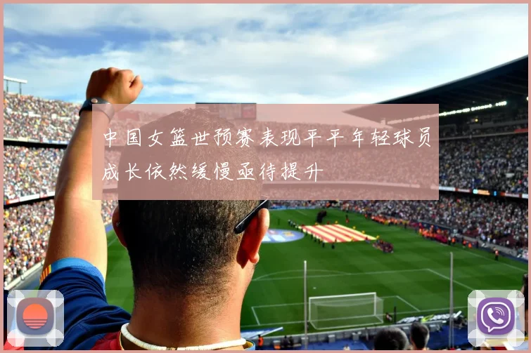 中国女篮世预赛表现平平年轻球员成长依然缓慢亟待提升