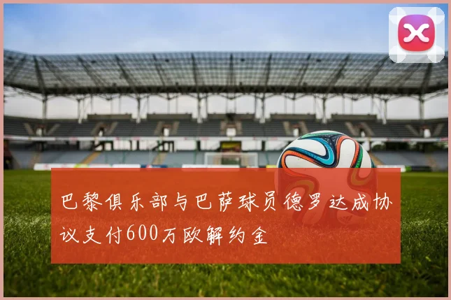 巴黎俱乐部与巴萨球员德罗达成协议支付600万欧解约金