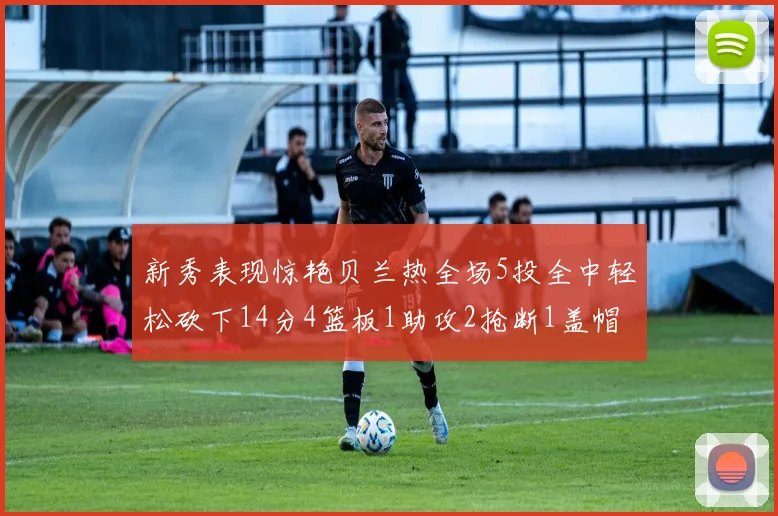新秀表现惊艳贝兰热全场5投全中轻松砍下14分4篮板1助攻2抢断1盖帽